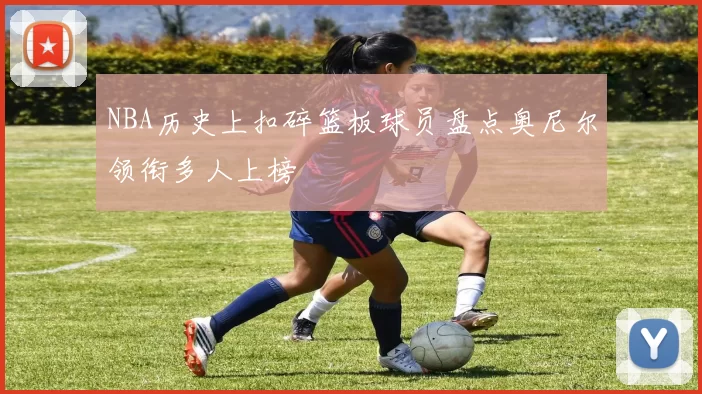 NBA历史上扣碎篮板球员盘点奥尼尔领衔多人上榜