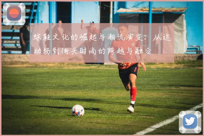 球鞋文化的崛起与潮流演变：从运动场到街头时尚的跨越与融合