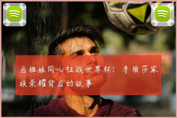 当姐妹同心征战世界杯:李丽莎家族荣耀背后的故事