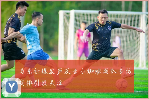 马竞社媒发声反击小蜘蛛离队专访安排引发关注