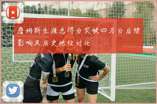 詹姆斯生涯总得分突破四万分后续影响及历史地位讨论