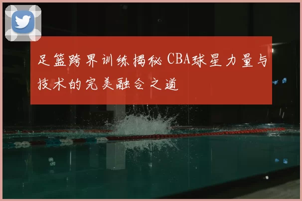 足篮跨界训练揭秘 CBA球星力量与技术的完美融合之道