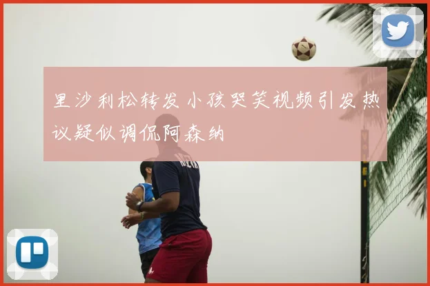 里沙利松转发小孩哭笑视频引发热议疑似调侃阿森纳