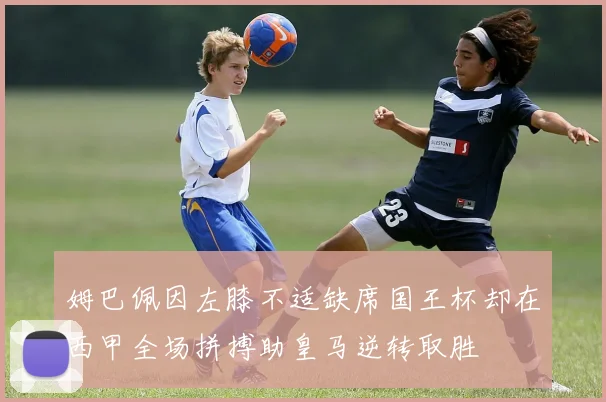姆巴佩因左膝不适缺席国王杯却在西甲全场拼搏助皇马逆转取胜