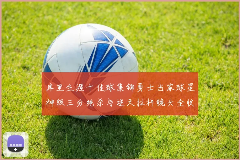 库里生涯十佳球集锦勇士当家球星神级三分绝杀与逆天拉杆镜头全收录