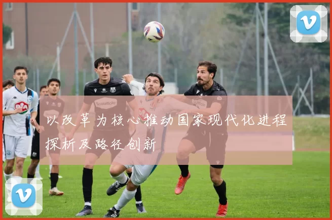 以改革为核心推动国家现代化进程探析及路径创新