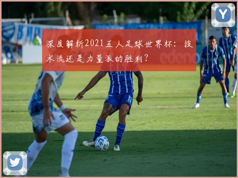 深度解析2021五人足球世界杯:技术流还是力量派的胜利?