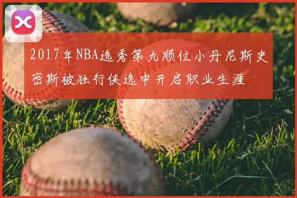 2017年NBA选秀第九顺位小丹尼斯史密斯被独行侠选中开启职业生涯