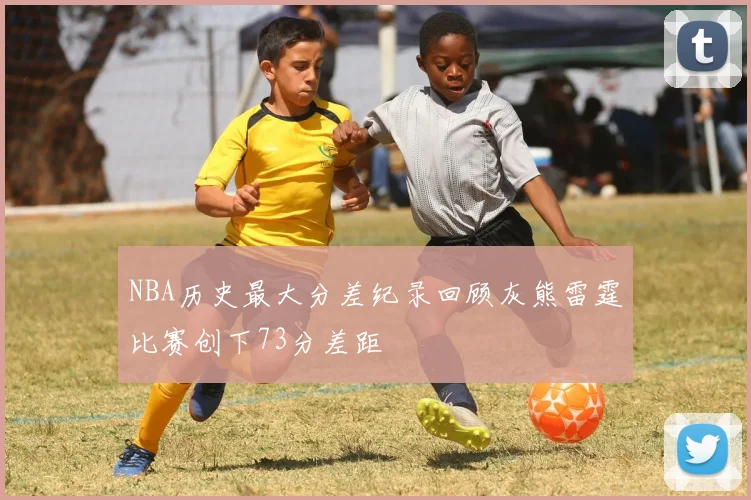 NBA历史最大分差纪录回顾灰熊雷霆比赛创下73分差距