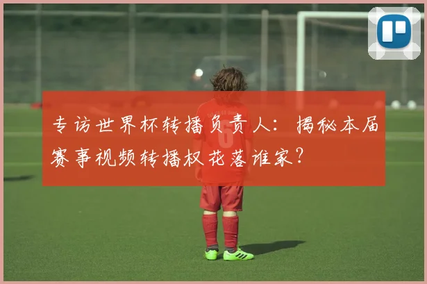 专访世界杯转播负责人:揭秘本届赛事视频转播权花落谁家?