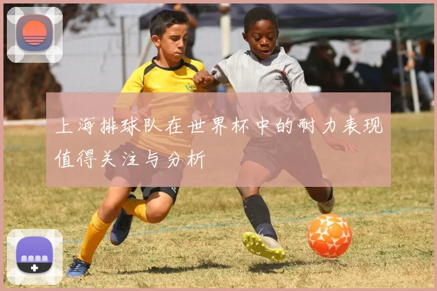 上海排球队在世界杯中的耐力表现值得关注与分析