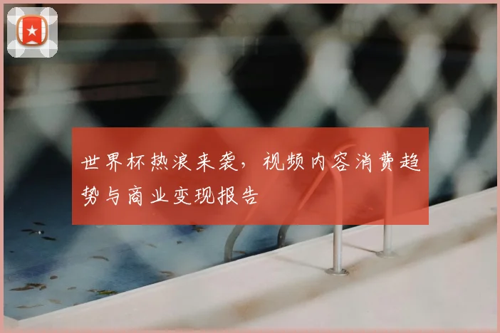 世界杯热浪来袭,视频内容消费趋势与商业变现报告