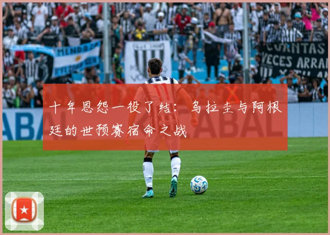十年恩怨一役了结:乌拉圭与阿根廷的世预赛宿命之战