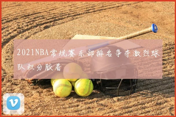 2021NBA常规赛东部排名争夺激烈球队积分胶着