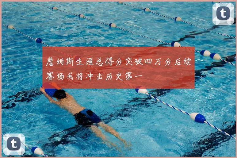 詹姆斯生涯总得分突破四万分后续赛场或将冲击历史第一