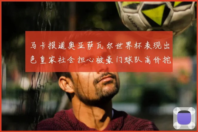 马卡报道奥亚萨瓦尔世界杯表现出色皇家社会担心被豪门球队高价挖角
