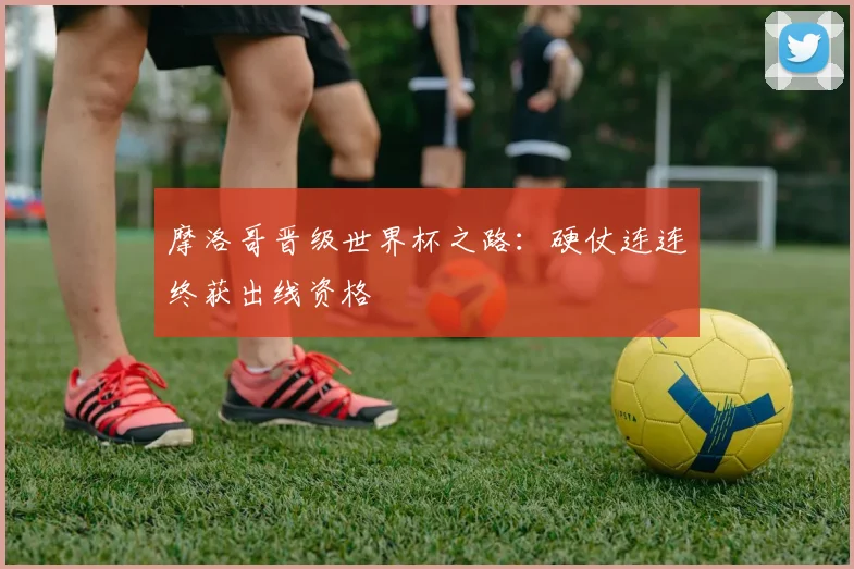摩洛哥晋级世界杯之路：硬仗连连终获出线资格