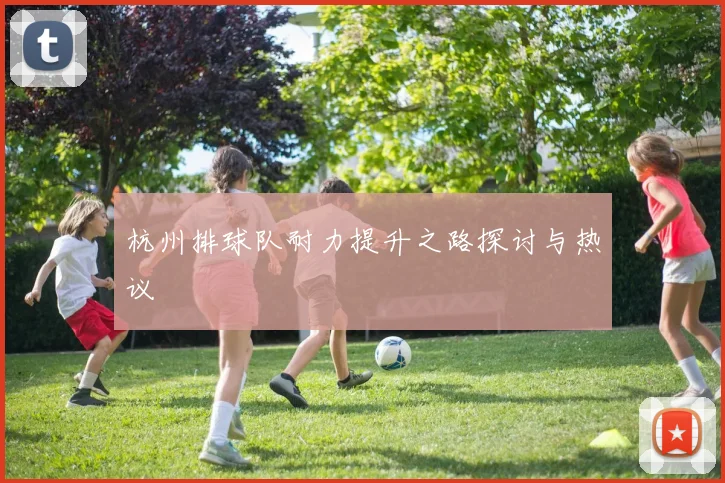 杭州排球队耐力提升之路探讨与热议