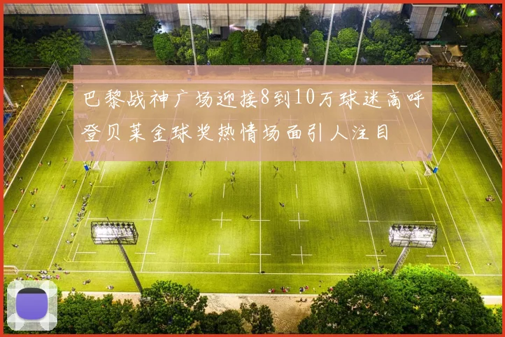 巴黎战神广场迎接8到10万球迷高呼登贝莱金球奖热情场面引人注目