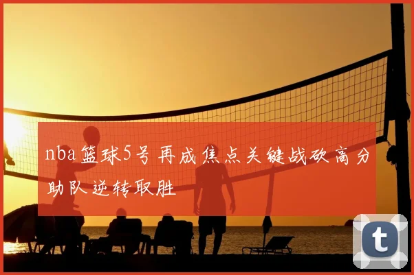 nba篮球5号再成焦点关键战砍高分助队逆转取胜