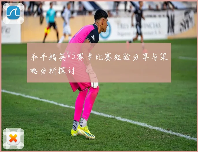 和平精英V5赛季比赛经验分享与策略分析探讨