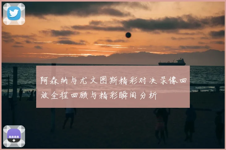 阿森纳与尤文图斯精彩对决录像回放全程回顾与精彩瞬间分析