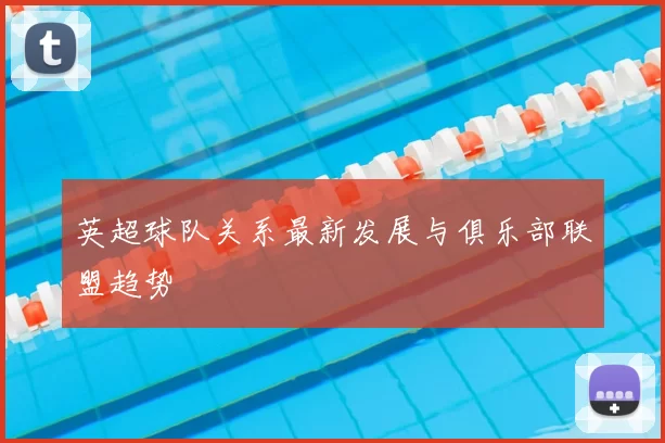 英超球队关系最新发展与俱乐部联盟趋势