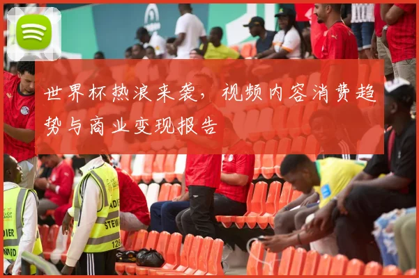 世界杯热浪来袭,视频内容消费趋势与商业变现报告