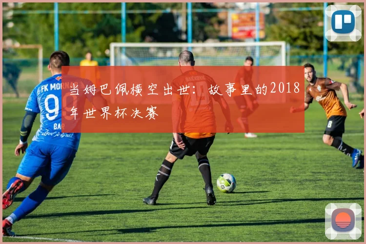 当姆巴佩横空出世：故事里的2018年世界杯决赛